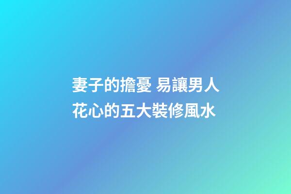 妻子的擔憂 易讓男人花心的五大裝修風水